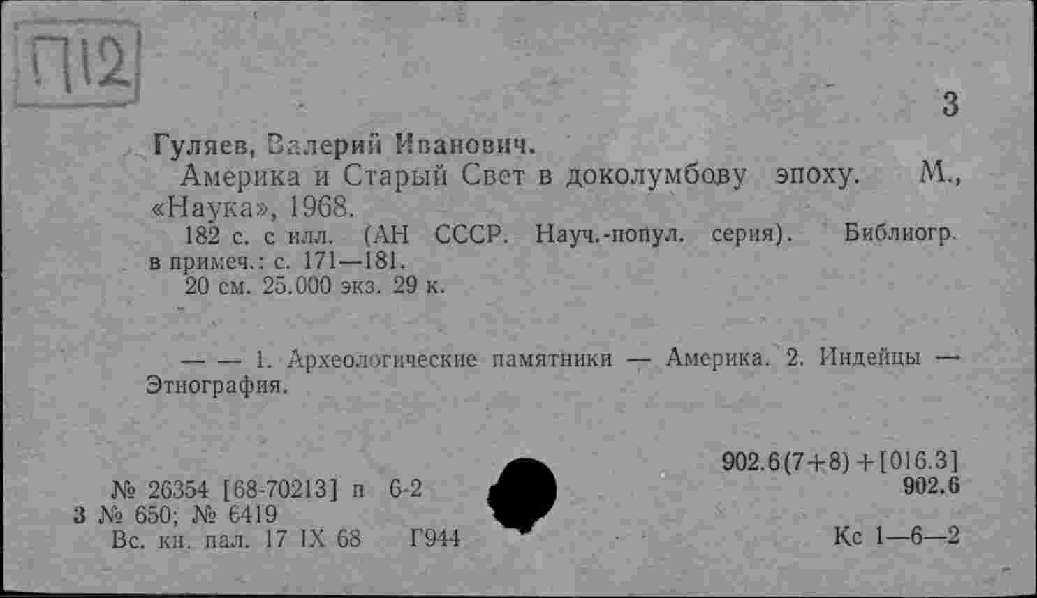 ﻿Hä]
з
Гуляев, Валерий Иванович.
Америка и Старый Свет в доколумбову эпоху. М., «Наука», 1968.
182 с. с илл. (АН СССР. Науч.-попул. серия). Библиогр.
. впримеч.:с. 171—181.
20 см. 25.000 экз. 29 к.
-------1. Археологические памятники — Америка. 2. Индейцы — Этнография.
№ 26354 [68-70213] п 6-2
3 № 650; № 6419
Вс. кн. пал. 17 IX 68	Г944
902.6(7+8)+ [016.3]
902.6
Кс 1—6—2